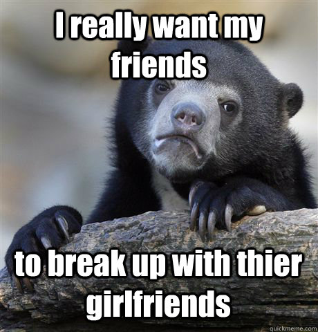 I really want my friends to break up with thier girlfriends  Confession Bear