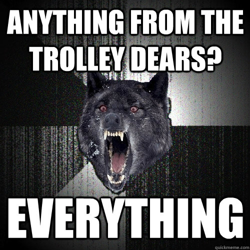 Anything from the trolley dears? everything  Insanity Wolf