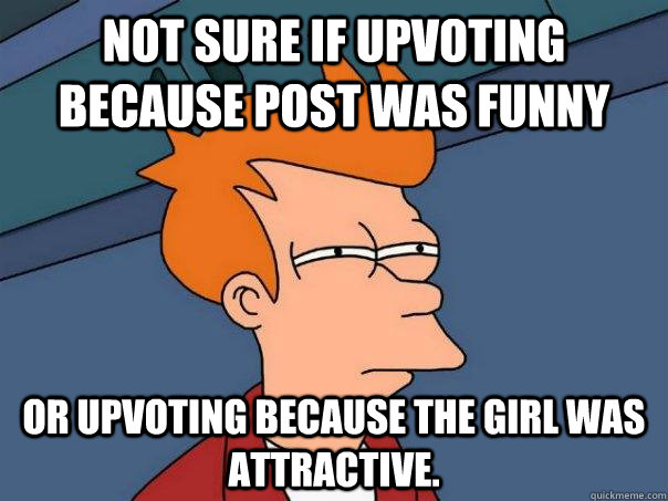 Not sure if upvoting because post was funny Or upvoting because the girl was attractive.  Futurama Fry