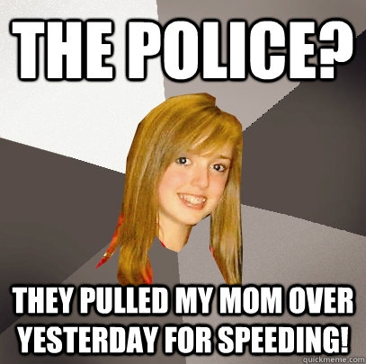 The Police? they pulled my mom over yesterday for speeding!  Musically Oblivious 8th Grader