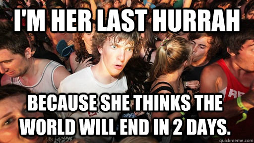 I'm her last hurrah because she thinks the world will end in 2 days. - I'm her last hurrah because she thinks the world will end in 2 days.  Sudden Clarity Clarence