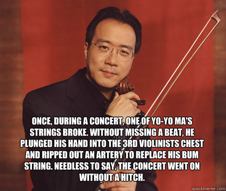 once, during a concert, one of yo-yo ma's strings broke. without missing a beat, he plunged his hand into the 3rd violinists chest and ripped out an artery to replace his bum string. needless to say, the concert went on without a hitch.
  badass yo-yo ma