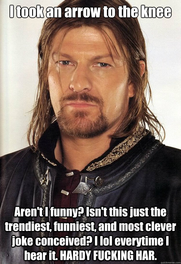 I took an arrow to the knee Aren't I funny? Isn't this just the trendiest, funniest, and most clever joke conceived? I lol everytime I hear it. HARDY FUCKING HAR.   Boromir Arrow Knee