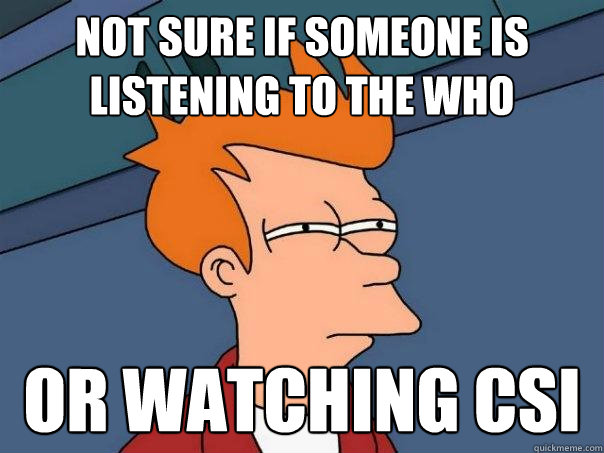 Not sure if someone is listening to the who  or watching CSI  Futurama Fry