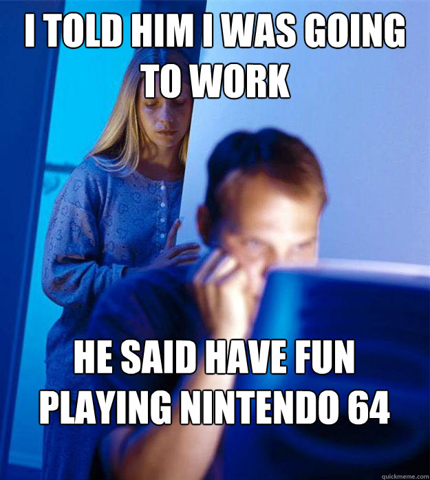 I told him i was going to work  he said have fun playing nintendo 64 - I told him i was going to work  he said have fun playing nintendo 64  RedditorsWife