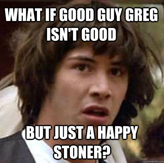 What if good guy greg isn't good but just a happy stoner?  conspiracy keanu