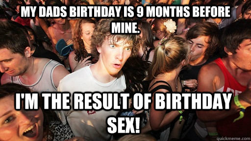 my dads birthday is 9 months before mine. I'm the result of birthday sex!  Sudden Clarity Clarence