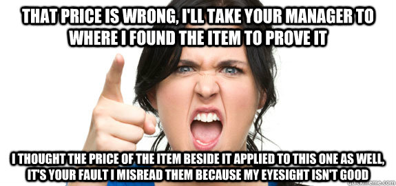 that price is wrong, i'll take your manager to where i found the item to prove it i thought the price of the item beside it applied to this one as well, it's your fault i misread them because my eyesight isn't good  Angry Customer