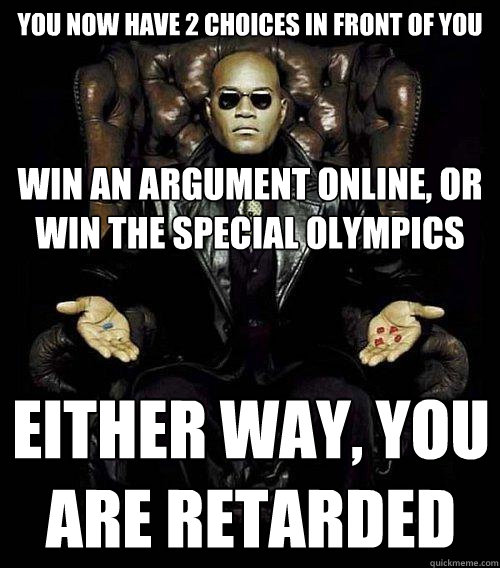 You now have 2 choices in front of you Win an argument online, or win the special olympics Either way, you are retarded  Morpheus