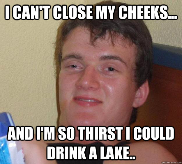 I can't close my cheeks... and I'm so thirst I could drink a lake..  10 Guy