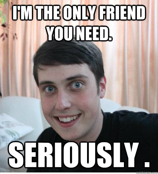 I'm the only friend you need. Seriously .   Overly Attached Boyfriend