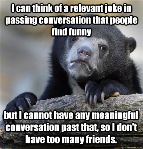 I can think of a relevant joke in passing conversation that people find funny but I cannot have any meaningful conversation past that, so I don't have too many friends. - I can think of a relevant joke in passing conversation that people find funny but I cannot have any meaningful conversation past that, so I don't have too many friends.  Confession Bear