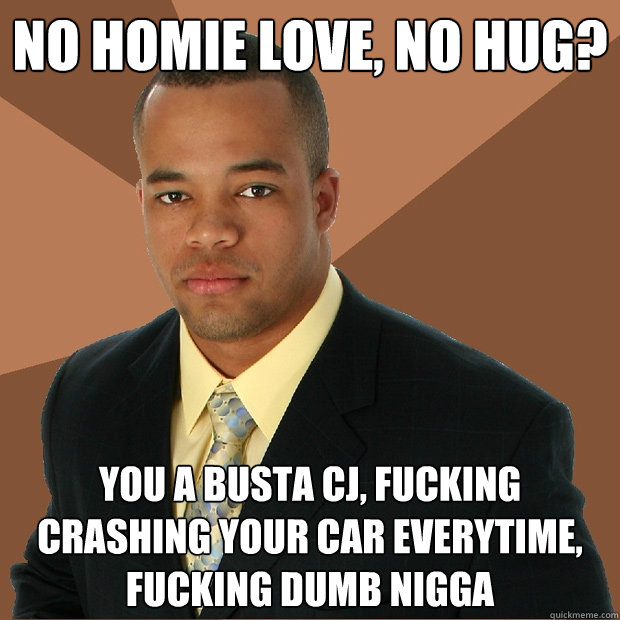 no homie love, no hug? you a busta cj, fucking crashing your car everytime, fucking dumb nigga  Successful Black Man