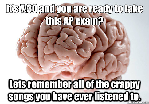 It's 7:30 and you are ready to take this AP exam?
 Lets remember all of the crappy songs you have ever listened to.   Scumbag Brain