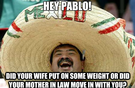 Hey Pablo!  Did your wife put on some weight or did your mother in law move in with you?  Merry mexican