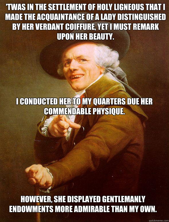 'Twas in the settlement of Holy Ligneous that I made the acquaintance of a lady distinguished by her verdant coiffure, yet I must remark upon her beauty. I conducted her to my quarters due her commendable physique. However, she displayed gentlemanly endow  Joseph Ducreux