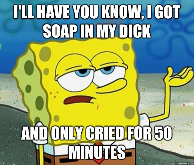 I'll have you know, I got soap in my dick And only cried for 50 minutes  Tough Spongebob