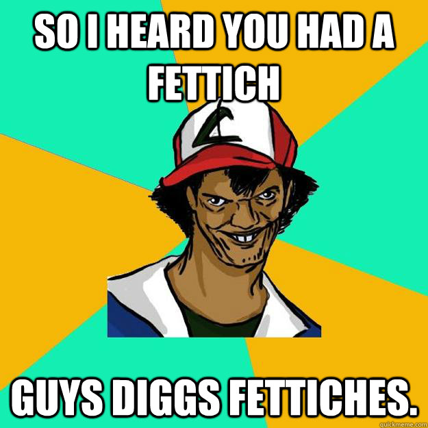 So I heard you had A fettich Guys diggs fettiches.  Ash Pedreiro