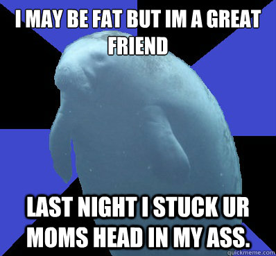 I may be fat But im a great friend Last night i stuck ur moms head in my ass.  