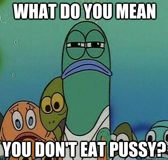 what do you mean you don't eat pussy?  Serious fish SpongeBob