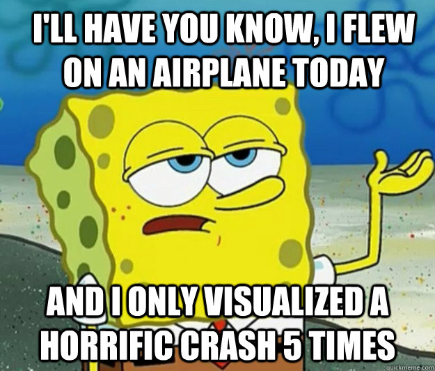 I'll have you know, I flew on an airplane today And I only visualized a horrific crash 5 times  How tough am I