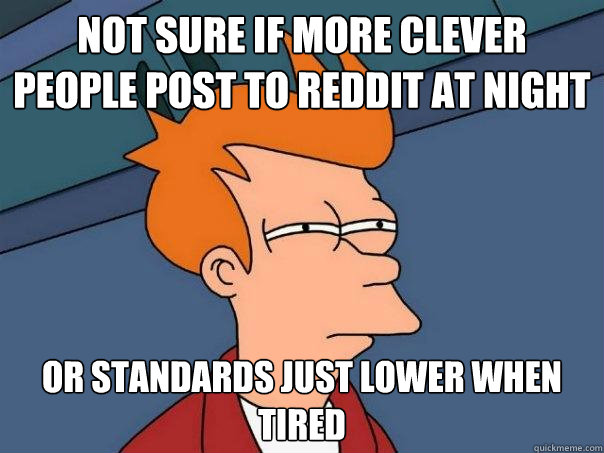 Not sure if more clever people post to reddit at night Or standards just lower when tired  Futurama Fry