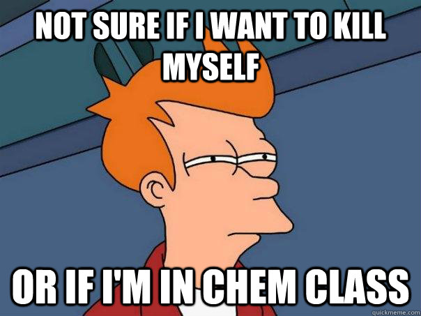 Not sure if I want to kill myself Or if I'm in Chem class  Futurama Fry