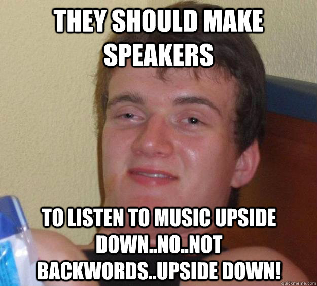 They should make speakers to listen to music upside down..no..not backwords..upside down!  10 Guy