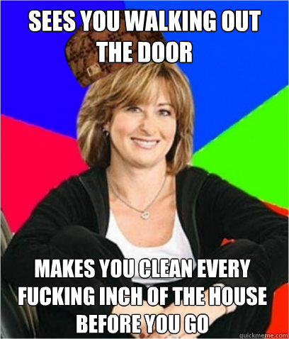 SEES YOU WALKING OUT THE DOOR MAKES YOU CLEAN EVERY FUCKING INCH OF THE HOUSE BEFORE YOU GO - SEES YOU WALKING OUT THE DOOR MAKES YOU CLEAN EVERY FUCKING INCH OF THE HOUSE BEFORE YOU GO  Scumbag mom