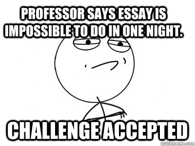 Professor says essay is impossible to do in one night. Challenge Accepted  Challenge Accepted