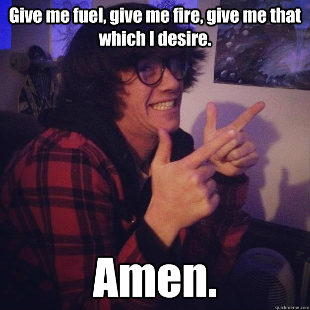 Give me fuel, give me fire, give me that which I desire. Amen. - Give me fuel, give me fire, give me that which I desire. Amen.  Good Christian Bryden