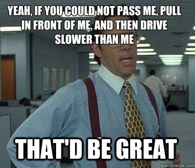 Yeah, if you could not pass me, pull in front of me, and then drive slower than me That'd be great  Bill Lumbergh