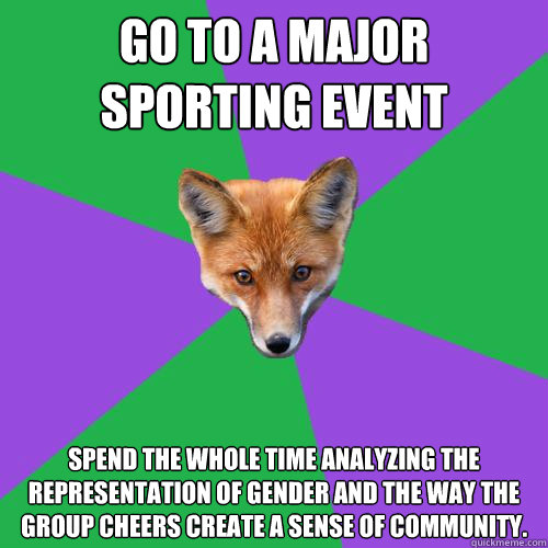 Go to a major sporting event  Spend the whole time analyzing the representation of gender and the way the group cheers create a sense of community.  Anthropology Major Fox