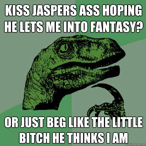 Kiss jaspers ass hoping he lets me into fantasy? Or just beg like the little bitch he thinks i am  Philosoraptor