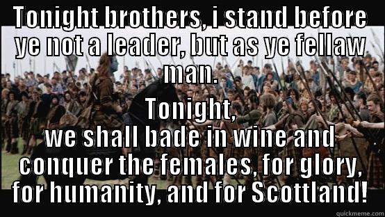 TONIGHT BROTHERS, I STAND BEFORE YE NOT A LEADER, BUT AS YE FELLAW MAN. TONIGHT, WE SHALL BADE IN WINE AND CONQUER THE FEMALES, FOR GLORY, FOR HUMANITY, AND FOR SCOTTLAND! Misc