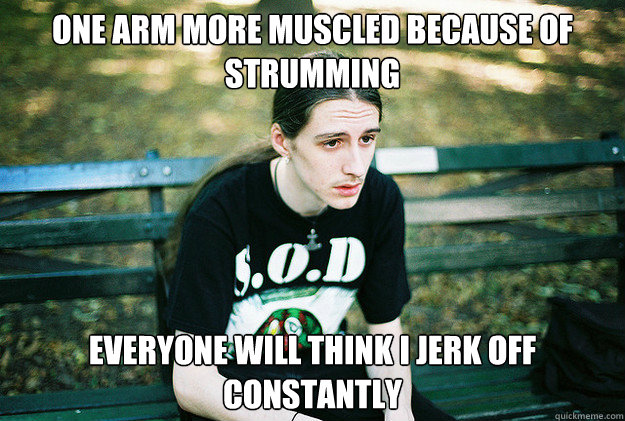 one arm more muscled because of strumming everyone will think I jerk off constantly  First World Metal Problems