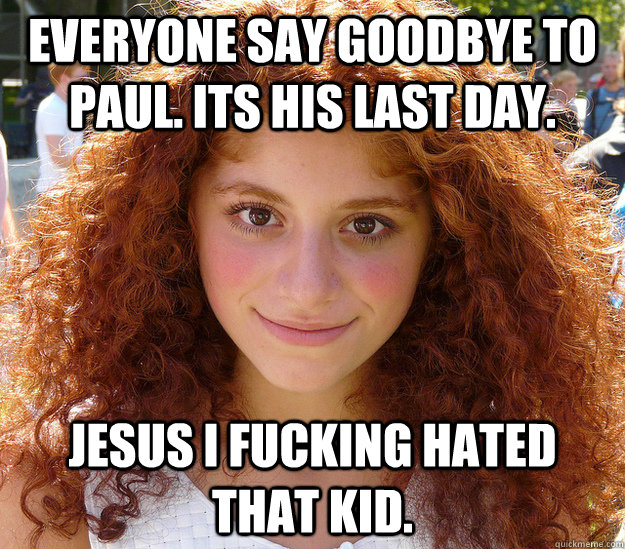 Everyone say goodbye to paul. Its his last day. Jesus i fucking hated that kid.   