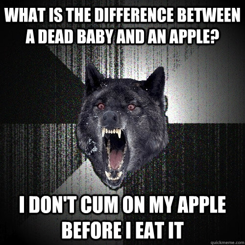 What is the difference between a dead baby and an apple? I don't cum on my apple before I eat it  Insanity Wolf