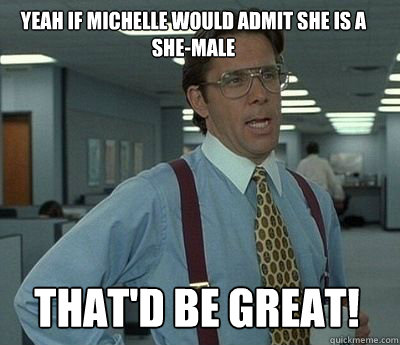 Yeah if Michelle would admit she is a she-male That'd be great! - Yeah if Michelle would admit she is a she-male That'd be great!  Bill Lumbergh