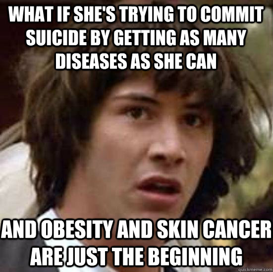 What if she's trying to commit suicide by getting as many diseases as she can And obesity and skin cancer are just the beginning  conspiracy keanu