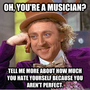 Oh, you're a musician? Tell me more about how much you hate yourself because you aren't perfect.  Condescending Wonka