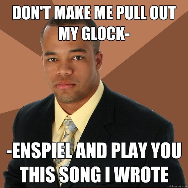 Don't make me pull out my glock- -enspiel and play you this song i wrote  Successful Black Man