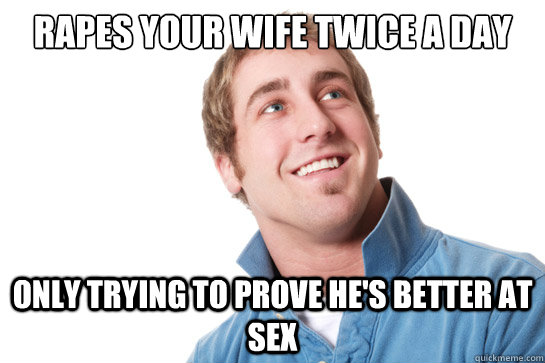 Rapes your wife twice a day only trying to prove he's better at sex  Misunderstood D-Bag