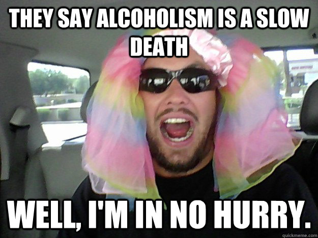They say alcoholism is a slow death Well, I'm in no hurry.  