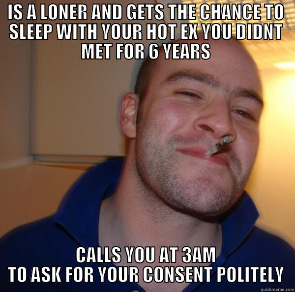 A real Bro  - IS A LONER AND GETS THE CHANCE TO SLEEP WITH YOUR HOT EX YOU DIDNT MET FOR 6 YEARS CALLS YOU AT 3AM TO ASK FOR YOUR CONSENT POLITELY Good Guy Greg 