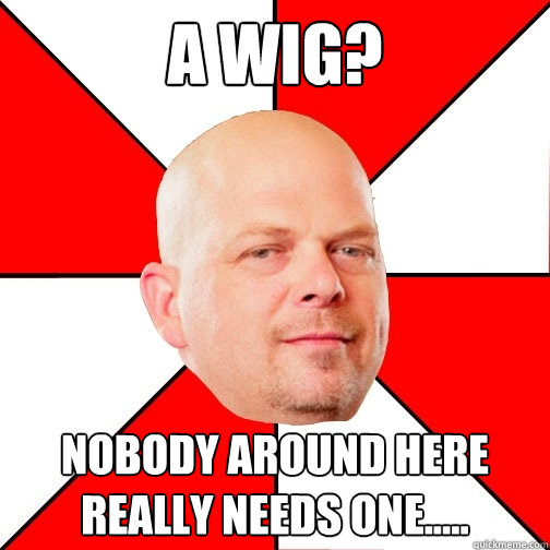 a wig? nobody around here really needs one.....  Pawn Star