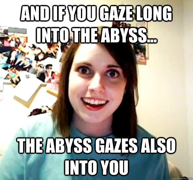 And if you gaze long into the abyss... the abyss gazes also into you  Overly Attached Girlfriend