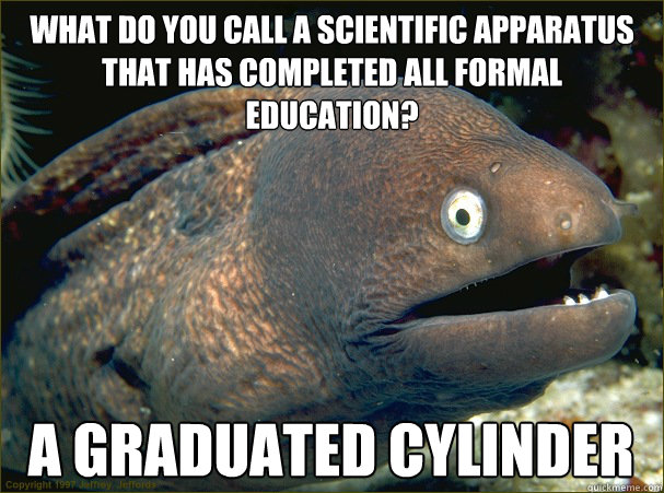 What do you call a scientific apparatus that has completed all formal education? A graduated cylinder  Bad Joke Eel