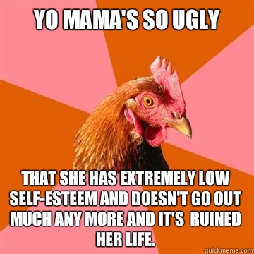 Yo mama's so ugly That she has extremely low self-esteem and doesn't go out much any more and it's  ruined her life.  Anti-Joke Chicken