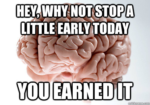 HEY, WHY NOT STOP A LITTLE EARLY TODAY YOU EARNED IT  Scumbag Brain